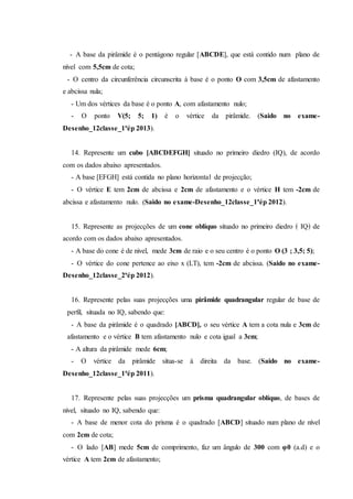 - A base da pirâmide é o pentágono regular [ABCDE], que está contido num plano de
nível com 5,5cm de cota;
- O centro da circunferência circunscrita à base é o ponto O com 3,5cm de afastamento
e abcissa nula;
- Um dos vértices da base é o ponto A, com afastamento nulo;
- O ponto V(5; 5; 1) é o vértice da pirâmide. (Saido no exame-
Desenho_12classe_1ªép 2013).
14. Represente um cubo [ABCDEFGH] situado no primeiro diedro (IQ), de acordo
com os dados abaixo apresentados.
- A base [EFGH] está contida no plano horizontal de projecção;
- O vértice E tem 2cm de abcissa e 2cm de afastamento e o vértice H tem -2cm de
abcissa e afastamento nulo. (Saido no exame-Desenho_12classe_1ªép 2012).
15. Represente as projecções de um cone oblíquo situado no primeiro diedro ﴾ IQ﴿ de
acordo com os dados abaixo apresentados.
- A base do cone é de nivel, mede 3cm de raio e o seu centro é o ponto O (3 ; 3,5; 5);
- O vértice do cone pertence ao eixo x (LT), tem -2cm de abcissa. (Saido no exame-
Desenho_12classe_2ªép 2012).
16. Represente pelas suas projecções uma pirâmide quadrangular regular de base de
perfil, situada no IQ, sabendo que:
- A base da pirâmide é o quadrado [ABCD], o seu vértice A tem a cota nula e 3cm de
afastamento e o vértice B tem afastamento nulo e cota igual a 3cm;
- A altura da pirâmide mede 6cm;
- O vértice da pirâmide situa-se à direita da base. (Saido no exame-
Desenho_12classe_1ªép 2011).
17. Represente pelas suas projecções um prisma quadrangular oblíquo, de bases de
nível, situado no IQ, sabendo que:
- A base de menor cota do prisma é o quadrado [ABCD] situado num plano de nível
com 2cm de cota;
- O lado [AB] mede 5cm de comprimento, faz um ângulo de 300 com φ0 (a.d) e o
vértice A tem 2cm de afastamento;
 