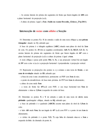 - As arestas laterais do prisma são segmentos de frente que fazem ângulos de 600 com
o plano horizontal de projecção (a.d);
- A altura do prisma é igual a 5cm. (Saido no exame-Desenho_12classe_2ªép 2011).
Intersecção de rectas com sólidos e Secção
18. Determine os pontos X e Y de entrada e saída de uma recta oblíqua s, num prisma
triangular situado no IQ, sabendo que:
A base do prisma é o triângulo equilátero [ABC] situado num plano de nível de 2cm
de cota. Os pontos A e B têm as seguintes coordenadas: A(0; 5; 2), B(3,5; 1,5; 2). As
arestas laterais do prisma são segmentos de frente que fazem ângulos de 60º com o
plano horizontal de projecção (a.d) e a altura do prisma é igual a 6cm.
A recta oblíqua s passa pelo ponto P(6; 1; 3), a sua projecção vertical faz um ângulo
de 30º com o eixo x (a.e) e a projecção horizontal é perpendicular à projecção vertical.
19. Represente as projecções dos pontos x e y comuns a uma recta de frente, e um
cone de revolução situado no ID, sabendo que:
- a base do cone é uma circunferência pertencente ao PHP com 3cm de raio;
- o ponto da circunferência de base mais próxima do PFP tem 1cm de afastamento;
- a altura do cone mede 5cm
- a recta de frente faz 45º(a.d) com PHP, o seu traço horizontal tem 5cm de
afastamento e situa-se 2,5cm à esquerda do centro de base.
20. Determine os pontos X e Y de entrada e saída de uma recta de nível, numa
pirâmide quadrangular oblíqua, situada no IQ, sabendo que:
- a base da pirâmide é o quadrado [ABCD] assente num plano de nível de 1,5cm de
cota;
- o lado AB mede 5cm, faz um ângulo de 45º (a.d) com PFP e o ponto A tem 1cm de
afastamento;
- o vértice da pirâmide é o ponto V(3; 7) cuja linha de chamada situa-se a 3cm a
esquerda da linha de chamada do ponto A.
 