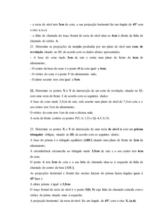 - a recta de nível tem 3cm de cota, a sua projecção horizontal faz um ângulo de 45º com
o eixo x (a.e)
- a linha de chamada do traço frontal da recta de nível situa-se 4cm à direita da linha de
chamada do vértice A.
21. Determine as projecções da secção produzida por um plano de nível num cone de
revolução situado no ID, de acordo com os dados abaixo apresentados.
- A base do cone mede 3cm de raio e existe num plano de frente de 6cm de
afastamento;
- O centro da base do cone é o ponto O de cota igual a 4cm;
- O vértice do cone é o ponto V de afastamento nulo;
- O plano secante tem cota igual a 5cm.
22. Determine os pontos X e Y de intersecção de um cone de revolução, situado no ID,
com uma recta de frente f, de acordo com os seguintes dados:
A base do cone mede 3,5cm de raio, está assente num plano de nível de 7,5cm cota e o
seu centro tem 5cm de afastamento;
O vértice do cone tem 1cm de cota e abcissa nula;
A recta de frente contém os pontos P(5; 6; 1,5) e Q(-4,5; 6; 9).
23. Determine os pontos X e Y de intersecção de uma recta de nível n com um prisma
triangular oblíquo, situado no ID, de acordo com os seguintes dados:
A base do prisma é o triângulo equilátero [ABC] situado num plano de frente de 2cm de
afastamento;
A circunferência circunscrita ao triângulo mede 3,5cm de raio e o seu centro tem 4cm
de cota;
O ponto A tem 2cm de cota e a sua linha de chamada situa-se à esquerda da linha de
chamada do centro da base [ABC];
As projecções horizontal e frontal das arestas laterais do prisma fazem ângulos iguais à
45º (a.e );
A altura prisma é igual à 3,5cm
O traço frontal da recta de nível é o ponto F(0; 5) cuja linha de chamada coincide com o
vértice do prima situado mais à esquerda;
A projecção horizontal da recta de nível faz um ângulo de 45º, com o eixo X, (a.d).
 