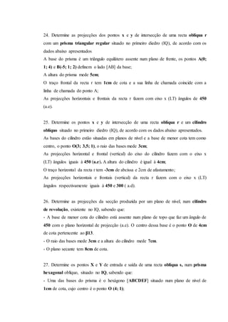 24. Determine as projecções dos pontos x e y de intersecção de uma recta oblíqua r
com um prisma triangular regular situado no primeiro diedro (IQ), de acordo com os
dados abaixo apresentados
A base do prisma é um triângulo equilátero assente num plano de frente, os pontos A(0;
1; 4) e B(-5; 1; 2) definem o lado [AB] da base;
A altura do prisma mede 5cm;
O traço frontal da recta r tem 1cm de cota e a sua linha de chamada coincide com a
linha de chamada do ponto A;
As projecções horizontais e frontais da recta r fazem com eixo x (LT) ângulos de 450
(a.e).
25. Determine os pontos x e y de intersecção de uma recta oblíqua r e um cilindro
oblíquo situado no primeiro diedro (IQ), de acordo com os dados abaixo apresentados.
As bases do cilindro estão situadas em planos de nível e a base de menor cota tem como
centro, o ponto O(3; 3,5; 1), o raio das bases mede 3cm;
As projecções horizontal e frontal (vertical) do eixo do cilindro fazem com o eixo x
(LT) ângulos iguais à 450 ﴾a.e﴿. A altura do cilindro é igual à 4cm;
O traço horizontal da recta r tem -3cm de abcissa e 2cm de afastamento;
As projecções horizontais e frontais (vertical) da recta r fazem com o eixo x (LT)
ângulos respectivamente iguais à 450 e 300 ( a.d).
26. Determine as projecções da secção produzida por um plano de nível, num cilindro
de revolução, existente no IQ, sabendo que:
- A base de menor cota do cilindro está assente num plano de topo que faz um ângulo de
450 com o plano horizontal de projecção (a.e). O centro dessa base é o ponto O de 4cm
de cota pertencente ao β13.
- O raio das bases mede 3cm e a altura do cilindro mede 7cm.
- O plano secante tem 8cm de cota.
27. Determine os pontos X e Y de entrada e saída de uma recta oblíqua s, num prisma
hexagonal oblíquo, situado no IQ, sabendo que:
- Uma das bases do prisma é o hexágono [ABCDEF] situado num plano de nível de
1cm de cota, cujo centro é o ponto O (4; 1);
 