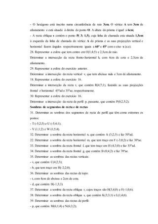 - O hexágono está inscrito numa circunferência de raio 3cm. O vértice A tem 3cm de
afastamento e está situado à direita do ponto O. A altura do prisma é igual a 6cm;
- A recta oblíqua s contém o ponto P( 3; 1,5), cuja linha de chamada esta situada 1,5cm
à esquerda da linha de chamada do vértice A do prisma e as suas projecções vertical e
horizontal fazem ângulos respectivamente iguais a 60º e 45º com o eixo x (a.e).
28. Representar a esfera que tem centro em O(1;4;5) e 2,5cm de raio.
Determinar a intersecção da recta fronto-horizontal h, com 4cm de cota e 2,5cm de
afastamento.
29. Representar a esfera do exercício anterior.
Determinar a intersecção da recta vertical v, que tem abcissa nula e 3cm de afastamento.
18. Representar a esfera do exercício 16.
Determinar a intersecção da recta r, que contém R(4;7;1), fazendo as suas projecções
frontal e horizontal 45ºad e 35ºae, respectivamente.
30. Representar a esfera do exercício 16.
Determinar a intersecção da recta de perfil p, passante, que contém P(0;2,5;2).
Sombras de segmentos de recta e de rectas
31. Determinar as sombras dos segmentos de recta de perfil que têm como extremos os
pontos:
- T (-5;2;5) e U (-5;4;1);
- V (1;1;2) e W (1;5;4).
32. Determinar a sombra da recta horizontal n, que contém A (3;2;3) e faz 50ºad.
22. Determinar a sombra da recta horizontal m, que tem traço em F (-3;0;2) e faz 30ºae.
33. Determinar a sombra da recta frontal f, que tem traço em H (4;3;0) e faz 55ºad.
34. Determinar a sombra da recta frontal g, que contém B (0;4;2) e faz 70ºae.
35. Determinar as sombras das rectas verticais:
- v, que contém C(4;2;3);
- b, que tem traço em H(-2;2;0).
36. Determinar as sombras das rectas de topo:
- t, com 4cm de abcissa e 2cm de cota.
- d, que contém D(-1;3;3).
37. Determinar a sombra da recta oblíqua r, cujos traços são H(3;4;0) e F(-1;0;6).
38. Determinar a sombra da recta oblíqua s, que contém K(3;3;1) e L(1;4;6).
39. Determinar as sombras das rectas de perfil:
- p, que contém M(6;1;4) e N(6;3;2);
 