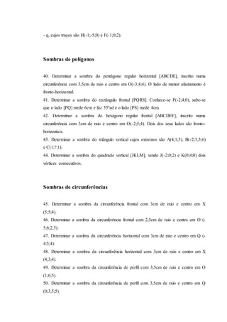 - q, cujos traços são H(-1;-5;0) e F(-1;0;2).
Sombras de polígonos
40. Determinar a sombra do pentágono regular horizontal [ABCDE], inscrito numa
circunferência com 3,5cm de raio e centro em O(-3;4;4). O lado de menor afastamento é
fronto-horizontal.
41. Determinar a sombra do rectângulo frontal [PQRS]. Conhece-se P(-2;4;0), sabe-se
que o lado [PQ] mede 6cm e faz 55ºad e o lado [PS] mede 4cm.
42. Determinar a sombra do hexágono regular frontal [ABCDEF], inscrito numa
circunferência com 3cm de raio e centro em O(-2;5;4). Dois dos seus lados são fronto-
horizontais.
43. Determinar a sombra do triângulo vertical cujos extremos são A(4;1;3), B(-2;3,5;6)
e C(1;?;1).
44. Determinar a sombra do quadrado vertical [JKLM], sendo J(-2;0;2) e K(0;4;0) dois
vértices consecutivos.
Sombras de circunferências
45. Determinar a sombra da circunferência frontal com 3cm de raio e centro em X
(5;5;4).
46. Determinar a sombra da circunferência frontal com 2,5cm de raio e centro em O (-
5;6;2,5).
47. Determinar a sombra da circunferência horizontal com 3cm de raio e centro em Q (-
4;5;4).
48. Determinar a sombra da circunferência horizontal com 3cm de raio e centro em X
(4;3;4).
49. Determinar a sombra da circunferência de perfil com 3,5cm de raio e centro em O
(1;6;5).
50. Determinar a sombra da circunferência de perfil com 3,5cm de raio e centro em Q
(0;3,5;5).
 
