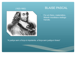 BLAISE PASCAL
 Foi um físico, matemático,
filósofo moralista e teólogo
francês.
(1623-1662)
“A justiça sem a força é impotente, a força sem justiça é tirana”
 
