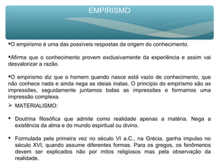 EMPIRISMO
O empirismo é uma das possíveis respostas da origem do conhecimento.
Afirma que o conhecimento provem exclusivamente da experiência e assim vai
desvalorizar a razão.
O empirismo diz que o homem quando nasce está vazio de conhecimento, que
não conhece nada e ainda nega as ideias inatas. O princípio do empirismo são as
impressões, seguidamente juntamos todas as impressões e formamos uma
impressão complexa.
 MATERIALISMO:
 Doutrina filosófica que admite como realidade apenas a matéria. Nega a
existência da alma e do mundo espiritual ou divino.
 Formulada pela primeira vez no século VI a.C., na Grécia, ganha impulso no
século XVI, quando assume diferentes formas. Para os gregos, os fenômenos
devem ser explicados não por mitos religiosos mas pela observação da
realidade.
 