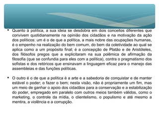  Quanto à política, a sua ideia se desdobra em dois conceitos diferentes que
convivem quotidianamente na opinião dos cidadãos e na motivação da ação
dos políticos: um é o de que a política, a mais nobre das ocupações humanas,
é o empenho na realização do bem comum, do bem da coletividade ao qual se
aplica como a um propósito final; é a concepção de Platão e de Aristóteles,
dos filósofos pregos que a explicitaram na sua polêmica de afirmação da
filosofia (que se confundia para eles com a política), contra o pragmatismo dos
sofistas e dos retóricos que ensinavam a linguagem eficaz para o manejo das
assembleias e das funções políticas.
 O outro é o de que a política é a arte e a sabedoria de conquistar e de manter
estável o poder; o fazer o bem; nesta visão, não é propriamente um fim, mas
um meio de ganhar o apoio dos cidadãos para a conservação e a estabilização
do poder, empregado em paralelo com outros meios também válidos, como o
marketing, o controle da mídia, o clientelismo, o populismo e até mesmo a
mentira, a violência e a corrupção.
 