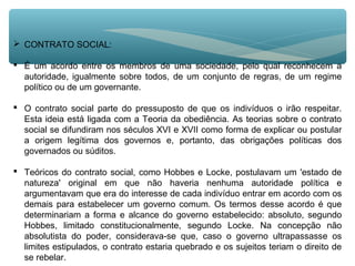  CONTRATO SOCIAL:
 É um acordo entre os membros de uma sociedade, pelo qual reconhecem a
autoridade, igualmente sobre todos, de um conjunto de regras, de um regime
político ou de um governante.
 O contrato social parte do pressuposto de que os indivíduos o irão respeitar.
Esta ideia está ligada com a Teoria da obediência. As teorias sobre o contrato
social se difundiram nos séculos XVI e XVII como forma de explicar ou postular
a origem legítima dos governos e, portanto, das obrigações políticas dos
governados ou súditos.
 Teóricos do contrato social, como Hobbes e Locke, postulavam um 'estado de
natureza' original em que não haveria nenhuma autoridade política e
argumentavam que era do interesse de cada indivíduo entrar em acordo com os
demais para estabelecer um governo comum. Os termos desse acordo é que
determinariam a forma e alcance do governo estabelecido: absoluto, segundo
Hobbes, limitado constitucionalmente, segundo Locke. Na concepção não
absolutista do poder, considerava-se que, caso o governo ultrapassasse os
limites estipulados, o contrato estaria quebrado e os sujeitos teriam o direito de
se rebelar.
 