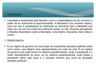  LIBERDADE:
 Liberdade é classificada pela filosofia, como a independência do ser humano, o
poder de ter autonomia e espontaneidade. A liberdade é um conceito utópico,
uma vez que é questionável se realmente os indivíduos tem a liberdade que
dizem ter, se com as mídias ela realmente existe, ou não. Diversos pensadores
e filósofos dissertaram sobre a liberdade, como Sartre, Descartes, Kant, Marx e
outros.
 DEMOCRACIA:
 É um regime de governo em que todas as importantes decisões políticas estão
com o povo, que elegem seus representantes por meio do voto. É um regime
de governo que pode existir no sistema presidencialista, onde o presidente é o
maior representante do povo, ou no sistema parlamentarista, onde existe o
presidente eleito pelo povo e o primeiro ministro que toma as principais
decisões políticas.
 