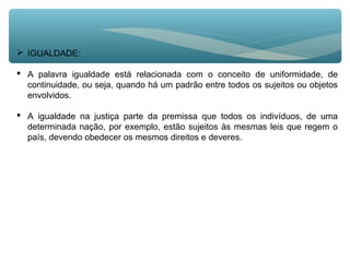  IGUALDADE:
 A palavra igualdade está relacionada com o conceito de uniformidade, de
continuidade, ou seja, quando há um padrão entre todos os sujeitos ou objetos
envolvidos.
 A igualdade na justiça parte da premissa que todos os indivíduos, de uma
determinada nação, por exemplo, estão sujeitos às mesmas leis que regem o
país, devendo obedecer os mesmos direitos e deveres.
 