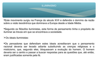ILUMINISMO
Este movimento surgiu na França do século XVII e defendia o domínio da razão
sobre a visão teocêntrica que dominava a Europa desde a Idade Média.
Segundo os filósofos iluministas, esta forma de pensamento tinha o propósito de
iluminar as trevas em que se encontrava a sociedade.
Os ideais iluministas:
Os pensadores que defendiam estes ideais acreditavam que o pensamento
racional deveria ser levado adiante substituindo as crenças religiosas e o
misticismo, que, segundo eles, bloqueavam a evolução do homem. O homem
deveria ser o centro e passar a buscar respostas para as questões que, até então,
eram justificadas somente pela fé.
 