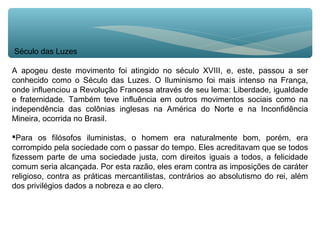 Século das Luzes
A apogeu deste movimento foi atingido no século XVIII, e, este, passou a ser
conhecido como o Século das Luzes. O Iluminismo foi mais intenso na França,
onde influenciou a Revolução Francesa através de seu lema: Liberdade, igualdade
e fraternidade. Também teve influência em outros movimentos sociais como na
independência das colônias inglesas na América do Norte e na Inconfidência
Mineira, ocorrida no Brasil.
Para os filósofos iluministas, o homem era naturalmente bom, porém, era
corrompido pela sociedade com o passar do tempo. Eles acreditavam que se todos
fizessem parte de uma sociedade justa, com direitos iguais a todos, a felicidade
comum seria alcançada. Por esta razão, eles eram contra as imposições de caráter
religioso, contra as práticas mercantilistas, contrários ao absolutismo do rei, além
dos privilégios dados a nobreza e ao clero.
 