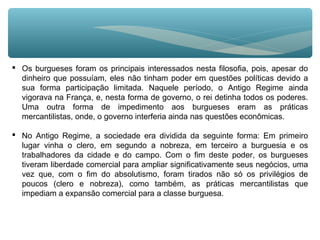  Os burgueses foram os principais interessados nesta filosofia, pois, apesar do
dinheiro que possuíam, eles não tinham poder em questões políticas devido a
sua forma participação limitada. Naquele período, o Antigo Regime ainda
vigorava na França, e, nesta forma de governo, o rei detinha todos os poderes.
Uma outra forma de impedimento aos burgueses eram as práticas
mercantilistas, onde, o governo interferia ainda nas questões econômicas.
 No Antigo Regime, a sociedade era dividida da seguinte forma: Em primeiro
lugar vinha o clero, em segundo a nobreza, em terceiro a burguesia e os
trabalhadores da cidade e do campo. Com o fim deste poder, os burgueses
tiveram liberdade comercial para ampliar significativamente seus negócios, uma
vez que, com o fim do absolutismo, foram tirados não só os privilégios de
poucos (clero e nobreza), como também, as práticas mercantilistas que
impediam a expansão comercial para a classe burguesa.
 