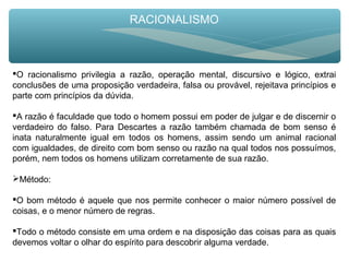 RACIONALISMO
O racionalismo privilegia a razão, operação mental, discursivo e lógico, extrai
conclusões de uma proposição verdadeira, falsa ou provável, rejeitava princípios e
parte com princípios da dúvida.
A razão é faculdade que todo o homem possui em poder de julgar e de discernir o
verdadeiro do falso. Para Descartes a razão também chamada de bom senso é
inata naturalmente igual em todos os homens, assim sendo um animal racional
com igualdades, de direito com bom senso ou razão na qual todos nos possuímos,
porém, nem todos os homens utilizam corretamente de sua razão.
Método:
O bom método é aquele que nos permite conhecer o maior número possível de
coisas, e o menor número de regras.
Todo o método consiste em uma ordem e na disposição das coisas para as quais
devemos voltar o olhar do espírito para descobrir alguma verdade.
 