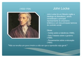 John Locke
 John Locke foi um filósofo inglês e
ideólogo do liberalismo, sendo
considerado o principal
representante do empirismo
britânico e um dos principais teóricos
do contrato social.
 Obras:
 - Cartas sobre a tolerância (1689).
 - Dois Tratados sobre o governo
(1689).
 - Pensamentos sobre a educação
(1693).
"Não se revolta um povo inteiro a não ser que a opressão seja geral."
(1632-1704)
 