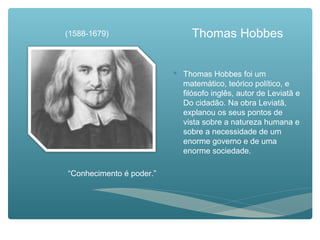 Thomas Hobbes
 Thomas Hobbes foi um
matemático, teórico político, e
filósofo inglês, autor de Leviatã e
Do cidadão. Na obra Leviatã,
explanou os seus pontos de
vista sobre a natureza humana e
sobre a necessidade de um
enorme governo e de uma
enorme sociedade.
(1588-1679)
“Conhecimento é poder.”
 