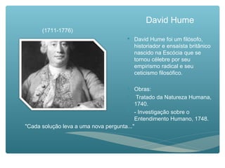 David Hume
 David Hume foi um filósofo,
historiador e ensaísta britânico
nascido na Escócia que se
tornou célebre por seu
empirismo radical e seu
ceticismo filosófico.
 Obras:
 Tratado da Natureza Humana,
1740.
 - Investigação sobre o
Entendimento Humano, 1748.
"Cada solução leva a uma nova pergunta..."
(1711-1776)
 