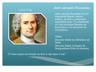 Jean-Jacques Rousseau
 Jean-Jacques Rousseau foi um
importante filósofo, teórico
político, escritor e compositor
autodidata suíço. É considerado
um dos principais filósofos do
iluminismo e um precursor do
romantismo.
 Obras:
 Discurso Sobre as Ciências e as
Artes.
 Discurso Sobre a Origem da
Desigualdade Entre os Homens.
(1712-1778)
"O maior passo em direção ao bem é não fazer o mal."
 