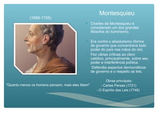Montesquieu
 Charles de Montesquieu é
considerado um dos grandes
filósofos do iluminismo.
 Era contra o absolutismo (forma
de governo que concentrava todo
poder do país nas mãos do rei).
 Fez várias críticas ao clero
católico, principalmente, sobre seu
poder e interferência política.
 Defendia aspectos democráticos
de governo e o respeito as leis.
Obras principais:
- Cartas Persas (1721)
- O Espírito das Leis (1748)
(1689-1755)
"Quanto menos os homens pensam, mais eles falam"
 