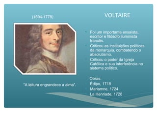 VOLTAIRE
 Foi um importante ensaísta,
escritor e filósofo iluminista
francês.
 Criticou as instituições políticas
da monarquia, combatendo o
absolutismo.
 Criticou o poder da Igreja
Católica e sua interferência no
sistema político.
Obras:
 Édipo, 1718
 Mariamne, 1724
 La Henriade, 1728
(1694-1778)
"A leitura engrandece a alma".
 
