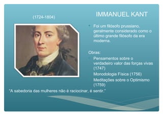 IMMANUEL KANT
 Foi um filósofo prussiano,
geralmente considerado como o
último grande filósofo da era
moderna.
Obras:
 Pensamentos sobre o
verdadeiro valor das forças vivas
(1747)
 Monodologia Física (1756)
 Meditações sobre o Optimismo
(1759)
“A sabedoria das mulheres não é raciocinar, é sentir.”
(1724-1804)
 