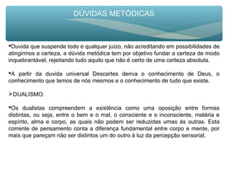 DÚVIDAS METÓDICAS
Duvida que suspende todo e qualquer juízo, não acreditando em possibilidades de
atingirmos a certeza, a dúvida metódica tem por objetivo fundar a certeza de modo
inquebrantável, rejeitando tudo aquilo que não é certo de uma certeza absoluta.
A partir da duvida universal Descartes deriva o conhecimento de Deus, o
conhecimento que temos de nós mesmos e o conhecimento de tudo que existe.
DUALISMO:
Os dualistas compreendem a existência como uma oposição entre formas
distintas, ou seja, entre o bem e o mal, o consciente e o inconsciente, matéria e
espírito, alma e corpo, as quais não podem ser reduzidas umas às outras. Esta
corrente de pensamento conta a diferença fundamental entre corpo e mente, por
mais que pareçam não ser distintos um do outro à luz da percepção sensorial.
 