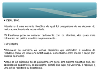 IDEALISMO:
Idealismo é uma corrente filosófica da qual foi desaparecendo no decorrer do
maior aparecimento da modernidade.
O Idealismo pode se associar certamente com os alemães, dos quais mais
colocaram em prática este tipo de pensamento.
MONISMO:
Chama-se de monismo às teorias filosóficas que defendem a unidade da
realidade como um todo (em metafísica) ou a identidade entre mente e corpo (em
filosofia da mente).
Opõe-se ao dualismo ou ao pluralismo em geral. Um sistema filosófico que, por
oposição ao dualismo ou ao pluralismo, admite que tudo, no Universo, é redutível a
uma única realidade ou substância.
 