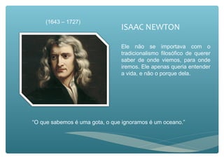 ISAAC NEWTON
Ele não se importava com o
tradicionalismo filosófico de querer
saber de onde viemos, para onde
iremos. Ele apenas queria entender
a vida, e não o porque dela.
“O que sabemos é uma gota, o que ignoramos é um oceano.”
(1643 – 1727)
 
