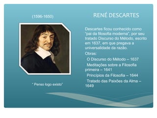 RENÉ DESCARTES
Descartes ficou conhecido como
“pai da filosofia moderna”, por seu
tratado Discurso do Método, escrito
em 1637, em que pregava a
universalidade da razão.
Obras:
O Discurso do Método – 1637
Meditações sobre a Filosofia
primeira – 1641
Princípios da Filosofia – 1644
Tratado das Paixões da Alma –
1649“ Penso logo existo”
(1596-1650)
 