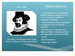 FANCIS BACON
Francis Bacon foi um importante
filósofo inglês dos séculos XVI e
XVII. Foi também político e
estadista e ensaísta.
Como filósofo foi muito importante
na defesa do uso do método
científico.
Defendia que a obtenção dos
fatos verdadeiros se dava através
da observação e experimentação.
Obras:
Novum organum
Instauratio magna
(1561-1626)
"As obras e fundações mais nobres
foram criadas por homens sem filhos".
 