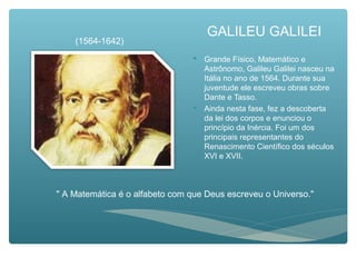 GALILEU GALILEI
 Grande Físico, Matemático e
Astrônomo, Galileu Galilei nasceu na
Itália no ano de 1564. Durante sua
juventude ele escreveu obras sobre
Dante e Tasso.
 Ainda nesta fase, fez a descoberta
da lei dos corpos e enunciou o
princípio da Inércia. Foi um dos
principais representantes do
Renascimento Científico dos séculos
XVI e XVII.
" A Matemática é o alfabeto com que Deus escreveu o Universo."
(1564-1642)
 
