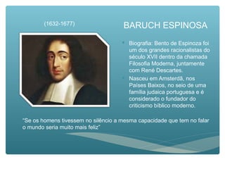 BARUCH ESPINOSA
 Biografia: Bento de Espinoza foi
um dos grandes racionalistas do
século XVII dentro da chamada
Filosofia Moderna, juntamente
com René Descartes.
 Nasceu em Amsterdã, nos
Países Baixos, no seio de uma
família judaica portuguesa e é
considerado o fundador do
criticismo bíblico moderno.
(1632-1677)
“Se os homens tivessem no silêncio a mesma capacidade que tem no falar
o mundo seria muito mais feliz”
 