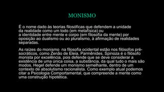 MONISMO
É o nome dado às teorias filosóficas que defendem a unidade
da realidade como um todo (em metafísica) ou
a identidade entre mente e corpo (em filosofia da mente) por
oposição ao dualismo ou ao pluralismo, à afirmação de realidades
separadas.
As raízes do monismo na filosofia ocidental estão nos filósofos pré-
socráticos, como Zenão de Eleia, Parmênides. Spinoza é o filósofo
monista por excelência, pois defende que se deve considerar a
existência de uma única coisa, a substância, da qual tudo o mais são
modos. Hegel defende um monismo semelhante, dentro de um
contexto de absolutismo racionalista. Como exemplo atual podemos
citar a Psicologia Comportamental, que compreende a mente como
uma construção hipotética.
 