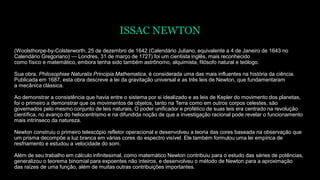 ISSAC NEWTON
(Woolsthorpe-by-Colsterworth, 25 de dezembro de 1642 (Calendário Juliano, equivalente a 4 de Janeiro de 1643 no
Calendário Gregoriano) — Londres, 31 de março de 1727) foi um cientista inglês, mais reconhecido
como físico e matemático, embora tenha sido também astrônomo, alquimista, filósofo natural e teólogo.
Sua obra, Philosophiae Naturalis Principia Mathematica, é considerada uma das mais influentes na história da ciência.
Publicada em 1687, esta obra descreve a lei da gravitação universal e as três leis de Newton, que fundamentaram
a mecânica clássica.
Ao demonstrar a consistência que havia entre o sistema por si idealizado e as leis de Kepler do movimento dos planetas,
foi o primeiro a demonstrar que os movimentos de objetos, tanto na Terra como em outros corpos celestes, são
governados pelo mesmo conjunto de leis naturais. O poder unificador e profético de suas leis era centrado na revolução
científica, no avanço do heliocentrismo e na difundida noção de que a investigação racional pode revelar o funcionamento
mais intrínseco da natureza.
Newton construiu o primeiro telescópio refletor operacional e desenvolveu a teoria das cores baseada na observação que
um prisma decompõe a luz branca em várias cores do espectro visível. Ele também formulou uma lei empírica de
resfriamento e estudou a velocidade do som.
Além de seu trabalho em cálculo infinitesimal, como matemático Newton contribuiu para o estudo das séries de potências,
generalizou o teorema binomial para expoentes não inteiros, e desenvolveu o método de Newton para a aproximação
das raízes de uma função, além de muitas outras contribuições importantes.
 