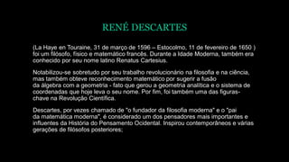 RENÉ DESCARTES
(La Haye en Touraine, 31 de março de 1596 – Estocolmo, 11 de fevereiro de 1650 )
foi um filósofo, físico e matemático francês. Durante a Idade Moderna, também era
conhecido por seu nome latino Renatus Cartesius.
Notabilizou-se sobretudo por seu trabalho revolucionário na filosofia e na ciência,
mas também obteve reconhecimento matemático por sugerir a fusão
da álgebra com a geometria - fato que gerou a geometria analítica e o sistema de
coordenadas que hoje leva o seu nome. Por fim, foi também uma das figuras-
chave na Revolução Científica.
Descartes, por vezes chamado de "o fundador da filosofia moderna" e o "pai
da matemática moderna", é considerado um dos pensadores mais importantes e
influentes da História do Pensamento Ocidental. Inspirou contemporâneos e várias
gerações de filósofos posteriores;
 