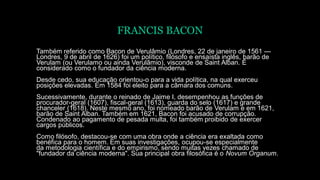 FRANCIS BACON
Também referido como Bacon de Verulâmio (Londres, 22 de janeiro de 1561 —
Londres, 9 de abril de 1626) foi um político, filósofo e ensaísta inglês, barão de
Verulam (ou Verulamo ou ainda Verulâmio), visconde de Saint Alban. É
considerado como o fundador da ciência moderna.
Desde cedo, sua educação orientou-o para a vida política, na qual exerceu
posições elevadas. Em 1584 foi eleito para a câmara dos comuns.
Sucessivamente, durante o reinado de Jaime I, desempenhou as funções de
procurador-geral (1607), fiscal-geral (1613), guarda do selo (1617) e grande
chanceler (1618). Neste mesmo ano, foi nomeado barão de Verulam e em 1621,
barão de Saint Alban. Também em 1621, Bacon foi acusado de corrupção.
Condenado ao pagamento de pesada multa, foi também proibido de exercer
cargos públicos.
Como filósofo, destacou-se com uma obra onde a ciência era exaltada como
benéfica para o homem. Em suas investigações, ocupou-se especialmente
da metodologia científica e do empirismo, sendo muitas vezes chamado de
"fundador da ciência moderna". Sua principal obra filosófica é o Novum Organum.
 
