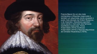 Francis Bacon foi um dos mais
conhecidos e influentes rosacruzes e
também um alquimista, tendo ocupado o
posto mais elevado da Ordem Rosacruz,
o de Imperator. Estudiosos apontam
como sendo o real autor dos famosos
manifestos rosacruzes, Fama
Fraternitatis (1614),Confessio
Fraternitatis (1615) e Núpcias Alquímicas
de Christian Rozenkreuz (1616).
 