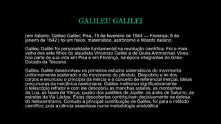 GALILEU GALILEI
(em italiano: Galileo Galilei; Pisa, 15 de fevereiro de 1564 — Florença, 8 de
janeiro de 1642 ) foi um físico, matemático, astrônomo e filósofo italiano.
Galileu Galilei foi personalidade fundamental na revolução científica. Foi o mais
velho dos sete filhos do alaudista Vincenzo Galilei e de Giulia Ammannati. Viveu
boa parte de sua vida em Pisa e em Florença, na época integrantes do Grão-
Ducado da Toscana.
Galileu Galilei desenvolveu os primeiros estudos sistemáticos do movimento
uniformemente acelerado e do movimento do pêndulo. Descobriu a lei dos
corpos e enunciou o princípio da inércia e o conceito de referencial inercial, ideias
precursoras da mecânica newtoniana. Galileu melhorou significativamente
o telescópio refrator e com ele descobriu as manchas solares, as montanhas
da Lua, as fases de Vénus, quatro dos satélites de Júpiter, os anéis de Saturno, as
estrelas da Via Láctea. Estas descobertas contribuíram decisivamente na defesa
do heliocentrismo. Contudo a principal contribuição de Galileu foi para o método
científico, pois a ciência assentava numa metodologia aristotélica
 