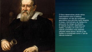 O físico desenvolveu ainda vários
instrumentos como a balança
hidrostática, um tipo de compasso
geométrico que permitia medir ângulos
e áreas, o termómetro de Galileu e o
precursor do relógio de pêndulo.
O método empírico, defendido por
Galileu, constitui um corte com o
método aristotélico mais abstrato
utilizado nessa época, devido a isto
Galileu é considerado como o "pai da
ciência moderna".
 