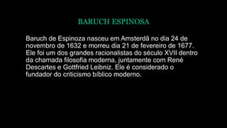 BARUCH ESPINOSA
Baruch de Espinoza nasceu em Amsterdã no dia 24 de
novembro de 1632 e morreu dia 21 de fevereiro de 1677.
Ele foi um dos grandes racionalistas do século XVII dentro
da chamada filosofia moderna, juntamente com René
Descartes e Gottfried Leibniz. Ele é considerado o
fundador do criticismo bíblico moderno.
 