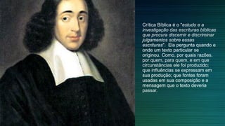 Crítica Bíblica é o "estudo e a
investigação das escrituras bíblicas
que procura discernir e discriminar
julgamentos sobre essas
escrituras". Ela pergunta quando e
onde um texto particular se
originou. Como, por quais razões,
por quem, para quem, e em que
circunstâncias ele foi produzido;
que influências se expressam em
sua produção; que fontes foram
usadas em sua composição e a
mensagem que o texto deveria
passar.
 