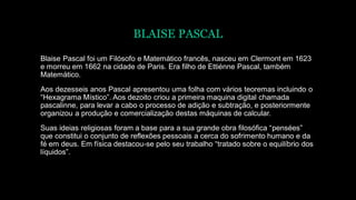 BLAISE PASCAL
Blaise Pascal foi um Filósofo e Matemático francês, nasceu em Clermont em 1623
e morreu em 1662 na cidade de Paris. Era filho de Ettiénne Pascal, também
Matemático.
Aos dezesseis anos Pascal apresentou uma folha com vários teoremas incluindo o
“Hexagrama Místico”. Aos dezoito criou a primeira maquina digital chamada
pascalinne, para levar a cabo o processo de adição e subtração, e posteriormente
organizou a produção e comercialização destas máquinas de calcular.
Suas ideias religiosas foram a base para a sua grande obra filosófica “pensées”
que constitui o conjunto de reflexões pessoais a cerca do sofrimento humano e da
fé em deus. Em física destacou-se pelo seu trabalho “tratado sobre o equilíbrio dos
líquidos”.
 