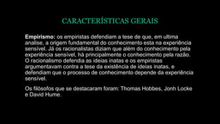 CARACTERÍSTICAS GERAIS
Empirismo: os empiristas defendiam a tese de que, em ultima
analise, a origem fundamental do conhecimento esta na experiência
sensível. Já os racionalistas diziam que além do conhecimento pela
experiência sensível, há principalmente o conhecimento pela razão.
O racionalismo defendia as ideias inatas e os empiristas
argumentavam contra a tese da existência de ideias inatas, e
defendiam que o processo de conhecimento depende da experiência
sensível.
Os filósofos que se destacaram foram: Thomas Hobbes, Jonh Locke
e David Hume.
 
