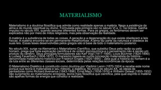 MATERIALISMO
Materialismo é a doutrina filosófica que admite como realidade apenas a matéria. Nega a existência da
alma e do mundo espiritual ou divino. Formulada pela primeira vez no século VI a. C. na Grécia. Ganha
impulso no século XVI, quando assume diferentes formas. Para os gregos, os fenômenos devem ser
explicados não por meio de mitos religiosos, mas pela observação da realidade.
A matéria é a substância de todas as coisas. A geração e a degeneração do que existe obedecem a leis
físicas. A matéria encontra-se em permanente metamorfose. A alma faz parte da natureza e obedece às
suas leis. Essas teses desenvolvidas pelos gregos são à base de todo o materialismo posterior.
No século XIX, surge na Alemanha o Materialismo Científico, que substitui Deus pela razão ou pelo
homem, prega que toda explicação científica é de ordem psicoquímica e o pensamento não é senão um
produto do cérebro. Seus principais formuladores são Karl Vogt (1817-1895), Louis Büchner (1824-1890)
e Ludwig Feuerbach (1804-1872). O marxismo baseia-se numa concepção materialista da história -
denominada materialismo histórico por Friedrich Engels (1820-1895) -, pela qual a história do homem é a
da luta entre as diferentes classes sociais, determinada pelas relações econômicas da época.
O Materialismo Dialético é constituído como doutrina por Vladimir Lenin (1870-1924) e recebe este nome
porque sua teoria é materialista e seu método, a dialética. No início do século XX, as ideias de
pensadores como Richard Avenarius (1843-1896), Ernst Mach (1838-1916) e Wilhelm Ostwal (1855-1932)
dão surgimento ao materialismo enregista, teoria mais filosófica que científica, pela qual espírito e matéria
são apenas formas da energia que constitui a realidade.
 