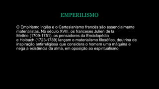 EMPERILISMO
O Empirismo inglês e o Cartesianismo francês são essencialmente
materialistas. No século XVIII, os franceses Julien de la
Mettrie (1709-1751), os pensadores da Enciclopédia
e Holbach (1723-1789) lançam o materialismo filosófico, doutrina de
inspiração antirreligiosa que considera o homem uma máquina e
nega a existência da alma, em oposição ao espiritualismo.
 