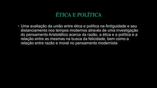 ÉTICA E POLÍTICA
• Uma avaliação da união entre ética e política na Antiguidade e seu
distanciamento nos tempos modernos através de uma investigação
do pensamento Aristotélico acerca da razão, a ética e a política e a
relação entre as mesmas na busca da felicidade, bem como a
relação entre razão e moral no pensamento modernista
 
