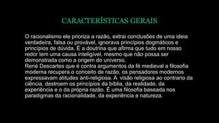 CARACTERÍSTICAS GERAIS
O racionalismo ele prioriza a razão, extrai conclusões de uma ideia
verdadeira, falsa ou provável, ignorava princípios dogmáticos e
princípios de dúvida. É a doutrina que afirma que tudo em nosso
redor tem uma causa inteligível, mesmo que não possa ser
demonstrada como a origem do universo.
René Descartes que é contra argumentos da fé medieval a filosofia
moderna recupera o conceito de razão, os pensadores modernos
expressavam atitudes anti-religiosa. A visão religiosa ao contrario da
ciência, destroem os princípios da bíblia, da realidade, da
experiência e o da própria razão. É uma filosofia baseada nos
paradigmas da racionalidade, da experiência e natureza.
 