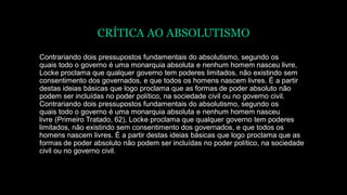 CRÍTICA AO ABSOLUTISMO
Contrariando dois pressupostos fundamentais do absolutismo, segundo os
quais todo o governo é uma monarquia absoluta e nenhum homem nasceu livre,
Locke proclama que qualquer governo tem poderes limitados, não existindo sem
consentimento dos governados, e que todos os homens nascem livres. É a partir
destas ideias básicas que logo proclama que as formas de poder absoluto não
podem ser incluídas no poder político, na sociedade civil ou no governo civil.
Contrariando dois pressupostos fundamentais do absolutismo, segundo os
quais todo o governo é uma monarquia absoluta e nenhum homem nasceu
livre (Primeiro Tratado, 62), Locke proclama que qualquer governo tem poderes
limitados, não existindo sem consentimento dos governados, e que todos os
homens nascem livres. É a partir destas ideias básicas que logo proclama que as
formas de poder absoluto não podem ser incluídas no poder político, na sociedade
civil ou no governo civil.
 