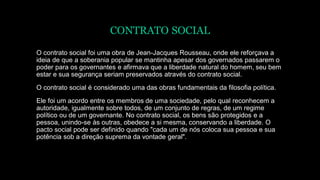 CONTRATO SOCIAL
O contrato social foi uma obra de Jean-Jacques Rousseau, onde ele reforçava a
ideia de que a soberania popular se mantinha apesar dos governados passarem o
poder para os governantes e afirmava que a liberdade natural do homem, seu bem
estar e sua segurança seriam preservados através do contrato social.
O contrato social é considerado uma das obras fundamentais da filosofia política.
Ele foi um acordo entre os membros de uma sociedade, pelo qual reconhecem a
autoridade, igualmente sobre todos, de um conjunto de regras, de um regime
político ou de um governante. No contrato social, os bens são protegidos e a
pessoa, unindo-se às outras, obedece a si mesma, conservando a liberdade. O
pacto social pode ser definido quando "cada um de nós coloca sua pessoa e sua
potência sob a direção suprema da vontade geral".
 