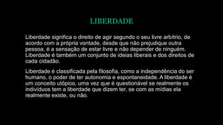 LIBERDADE
Liberdade significa o direito de agir segundo o seu livre arbítrio, de
acordo com a própria vontade, desde que não prejudique outra
pessoa, é a sensação de estar livre e não depender de ninguém.
Liberdade é também um conjunto de ideias liberais e dos direitos de
cada cidadão.
Liberdade é classificada pela filosofia, como a independência do ser
humano, o poder de ter autonomia e espontaneidade. A liberdade é
um conceito utópico, uma vez que é questionável se realmente os
indivíduos tem a liberdade que dizem ter, se com as mídias ela
realmente existe, ou não.
 
