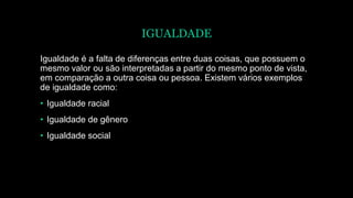 IGUALDADE
Igualdade é a falta de diferenças entre duas coisas, que possuem o
mesmo valor ou são interpretadas a partir do mesmo ponto de vista,
em comparação a outra coisa ou pessoa. Existem vários exemplos
de igualdade como:
• Igualdade racial
• Igualdade de gênero
• Igualdade social
 