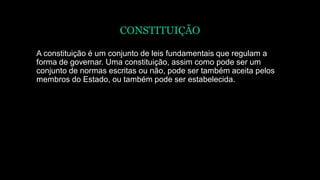 CONSTITUIÇÃO
A constituição é um conjunto de leis fundamentais que regulam a
forma de governar. Uma constituição, assim como pode ser um
conjunto de normas escritas ou não, pode ser também aceita pelos
membros do Estado, ou também pode ser estabelecida.
 